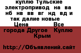 куплю Тульские электропривод  на, ва, нб, нв, вв, вг, нд, вд и так далие новые   › Цена ­ 85 500 - Все города Другое » Куплю   . Крым